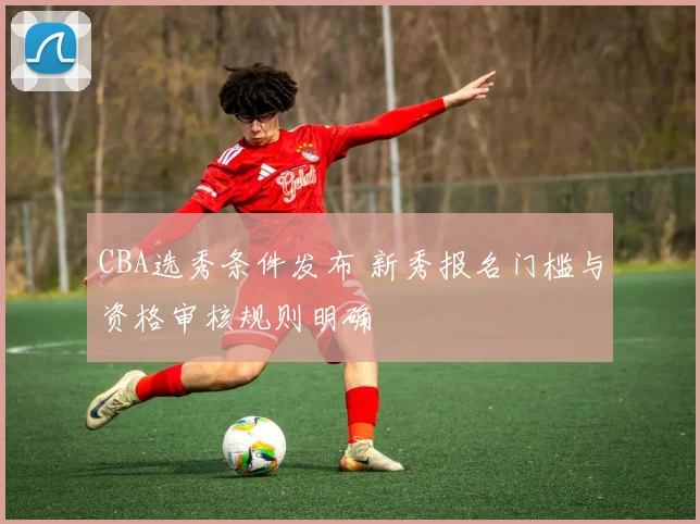 CBA选秀条件发布 新秀报名门槛与资格审核规则明确