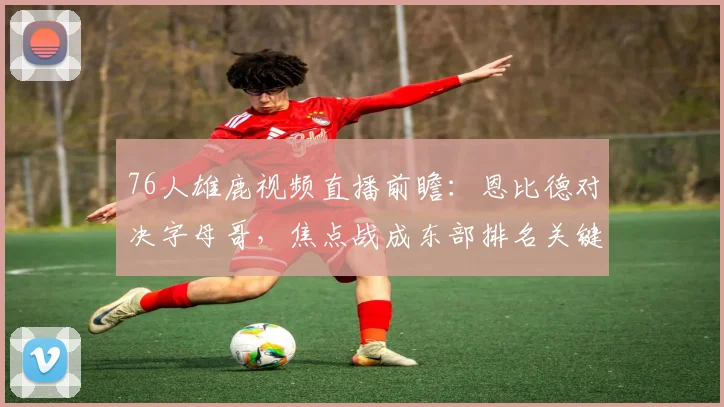 76人雄鹿视频直播前瞻：恩比德对决字母哥，焦点战成东部排名关键战