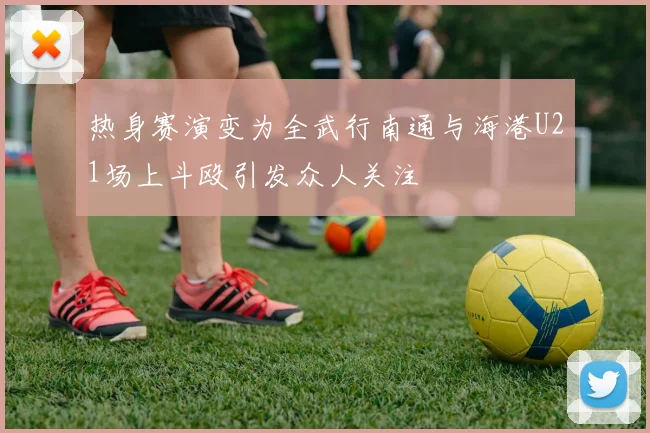 热身赛演变为全武行南通与海港U21场上斗殴引发众人关注